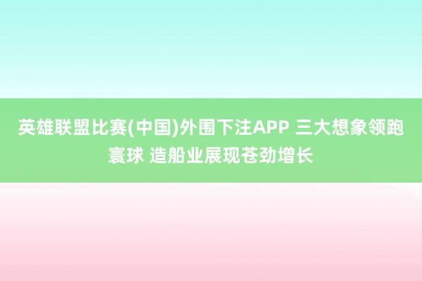 英雄联盟比赛(中国)外围下注APP 三大想象领跑寰球 造船业展现苍劲增长
