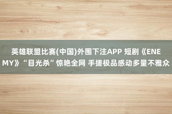 英雄联盟比赛(中国)外围下注APP 短剧《ENEMY》“目光杀”惊艳全网 手搓极品感动多量不雅众