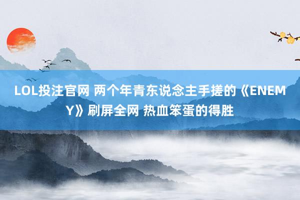 LOL投注官网 两个年青东说念主手搓的《ENEMY》刷屏全网 热血笨蛋的得胜