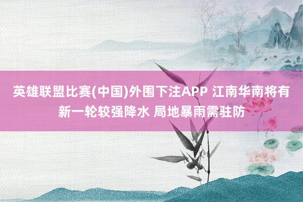 英雄联盟比赛(中国)外围下注APP 江南华南将有新一轮较强降水 局地暴雨需驻防