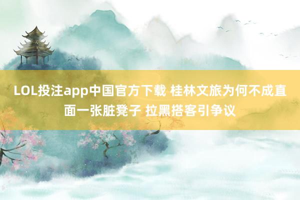 LOL投注app中国官方下载 桂林文旅为何不成直面一张脏凳子 拉黑搭客引争议