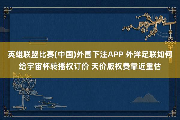 英雄联盟比赛(中国)外围下注APP 外洋足联如何给宇宙杯转播权订价 天价版权费靠近重估