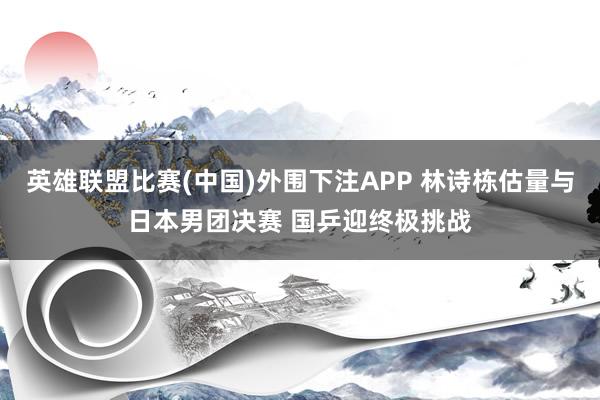 英雄联盟比赛(中国)外围下注APP 林诗栋估量与日本男团决赛 国乒迎终极挑战