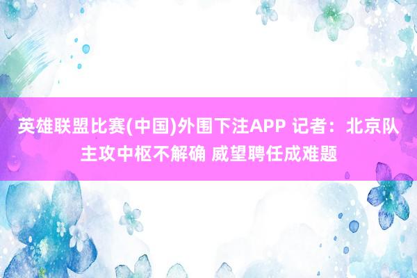 英雄联盟比赛(中国)外围下注APP 记者：北京队主攻中枢不解确 威望聘任成难题