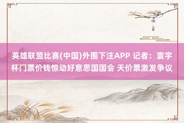 英雄联盟比赛(中国)外围下注APP 记者：寰宇杯门票价钱惊动好意思国国会 天价票激发争议