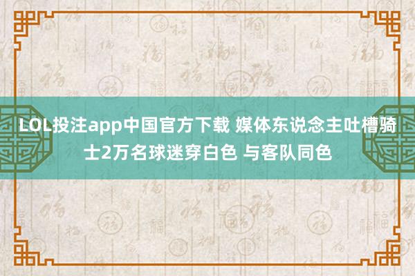 LOL投注app中国官方下载 媒体东说念主吐槽骑士2万名球迷穿白色 与客队同色