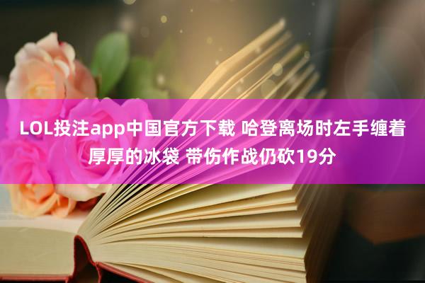 LOL投注app中国官方下载 哈登离场时左手缠着厚厚的冰袋 带伤作战仍砍19分