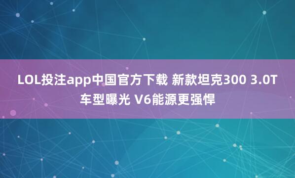 LOL投注app中国官方下载 新款坦克300 3.0T车型曝光 V6能源更强悍