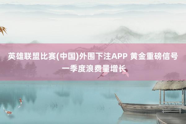 英雄联盟比赛(中国)外围下注APP 黄金重磅信号 一季度浪费量增长