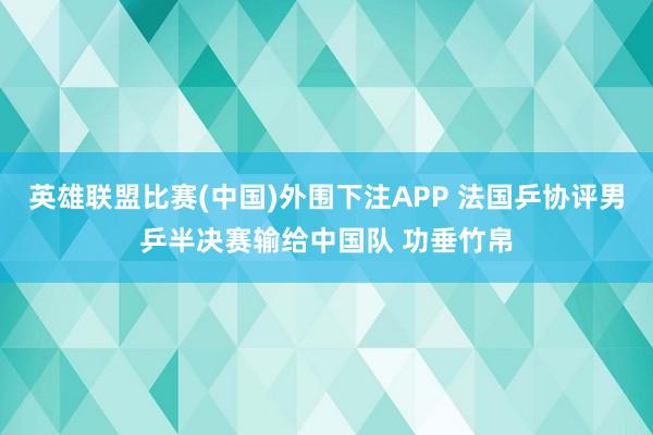 英雄联盟比赛(中国)外围下注APP 法国乒协评男乒半决赛输给中国队 功垂竹帛