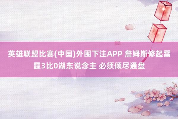 英雄联盟比赛(中国)外围下注APP 詹姆斯修起雷霆3比0湖东说念主 必须倾尽通盘