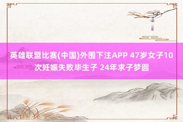 英雄联盟比赛(中国)外围下注APP 47岁女子10次妊娠失败毕生子 24年求子梦圆