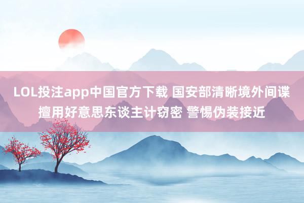 LOL投注app中国官方下载 国安部清晰境外间谍擅用好意思东谈主计窃密 警惕伪装接近