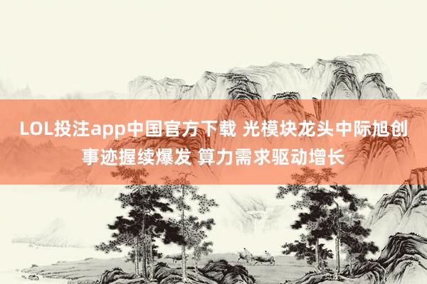 LOL投注app中国官方下载 光模块龙头中际旭创事迹握续爆发 算力需求驱动增长