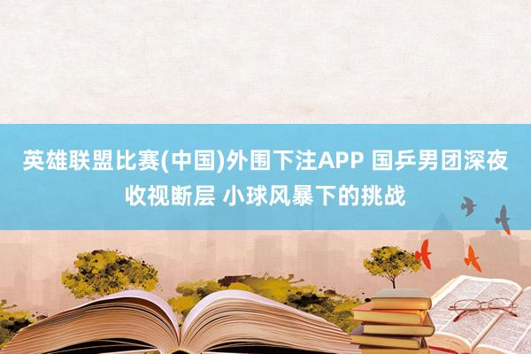 英雄联盟比赛(中国)外围下注APP 国乒男团深夜收视断层 小球风暴下的挑战