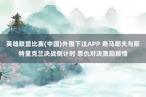 英雄联盟比赛(中国)外围下注APP 奇马耶夫与斯特里克兰决战倒计时 恩仇对决激励顾惜