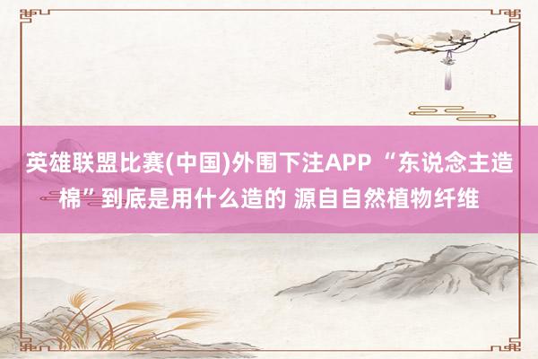英雄联盟比赛(中国)外围下注APP “东说念主造棉”到底是用什么造的 源自自然植物纤维