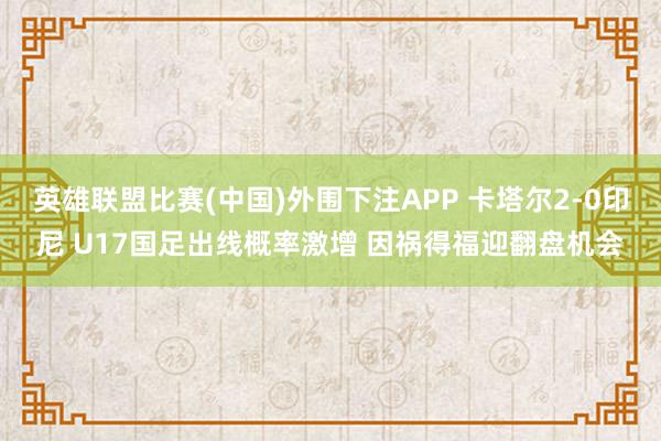 英雄联盟比赛(中国)外围下注APP 卡塔尔2-0印尼 U17国足出线概率激增 因祸得福迎翻盘机会