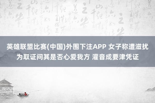 英雄联盟比赛(中国)外围下注APP 女子称遭滋扰为取证问其是否心爱我方 灌音成要津凭证