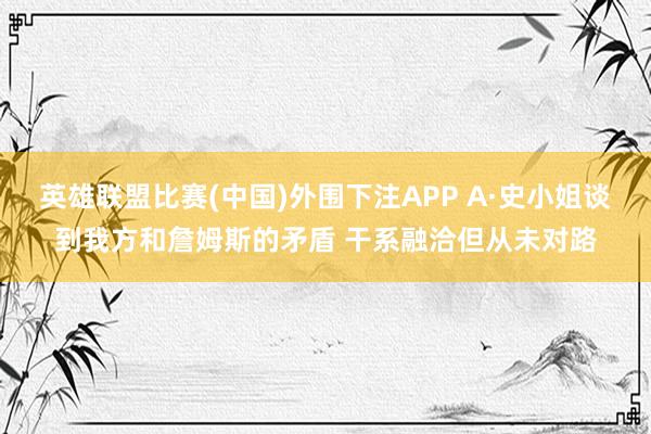 英雄联盟比赛(中国)外围下注APP A·史小姐谈到我方和詹姆斯的矛盾 干系融洽但从未对路