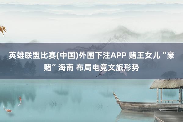 英雄联盟比赛(中国)外围下注APP 赌王女儿“豪赌”海南 布局电竞文旅形势