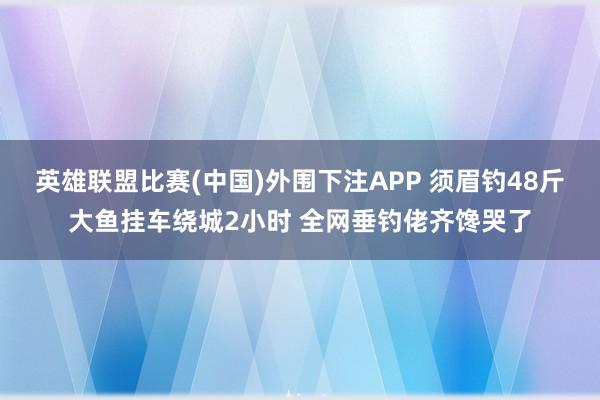 英雄联盟比赛(中国)外围下注APP 须眉钓48斤大鱼挂车绕城2小时 全网垂钓佬齐馋哭了