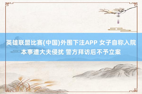 英雄联盟比赛(中国)外围下注APP 女子自称入院本事遭大夫侵扰 警方拜访后不予立案