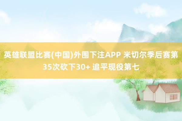 英雄联盟比赛(中国)外围下注APP 米切尔季后赛第35次砍下30+ 追平现役第七