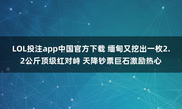 LOL投注app中国官方下载 缅甸又挖出一枚2.2公斤顶级红对峙 天降钞票巨石激励热心
