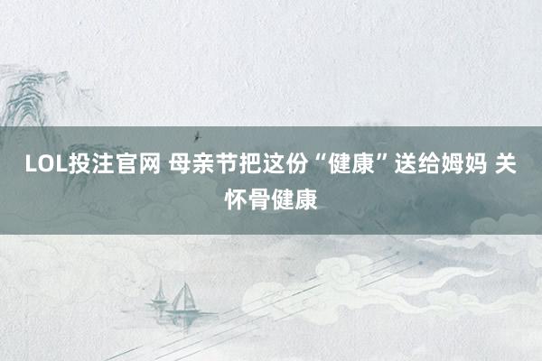 LOL投注官网 母亲节把这份“健康”送给姆妈 关怀骨健康