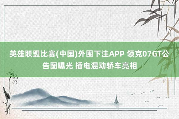 英雄联盟比赛(中国)外围下注APP 领克07GT公告图曝光 插电混动轿车亮相