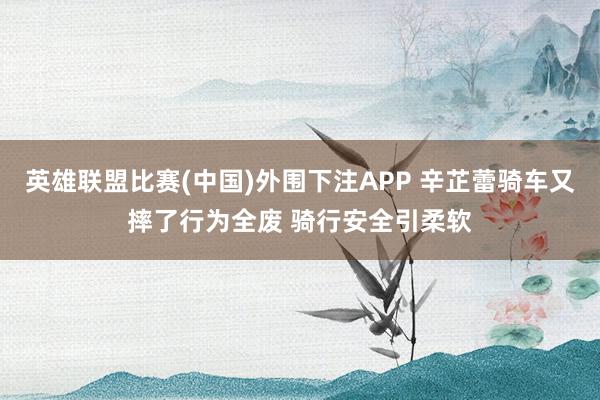 英雄联盟比赛(中国)外围下注APP 辛芷蕾骑车又摔了行为全废 骑行安全引柔软