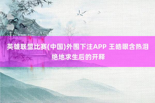 英雄联盟比赛(中国)外围下注APP 王皓眼含热泪 绝地求生后的开释