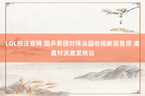 LOL投注官网 国乒男团对阵法国收视断层登顶 凌晨对决激发烧议