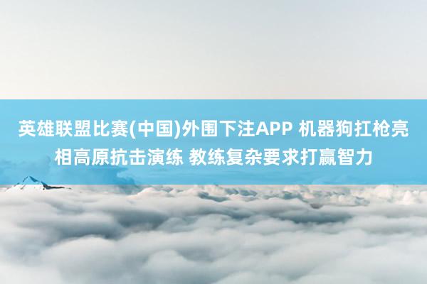英雄联盟比赛(中国)外围下注APP 机器狗扛枪亮相高原抗击演练 教练复杂要求打赢智力