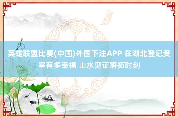 英雄联盟比赛(中国)外围下注APP 在湖北登记受室有多幸福 山水见证落拓时刻