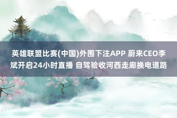 英雄联盟比赛(中国)外围下注APP 蔚来CEO李斌开启24小时直播 自驾验收河西走廊换电道路