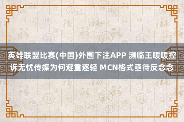英雄联盟比赛(中国)外围下注APP 濒临王暖暖控诉无忧传媒为何避重逐轻 MCN格式亟待反念念