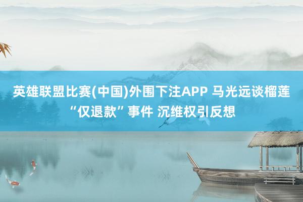 英雄联盟比赛(中国)外围下注APP 马光远谈榴莲“仅退款”事件 沉维权引反想