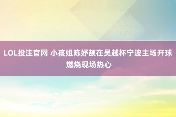 LOL投注官网 小孩姐陈妤颉在吴越杯宁波主场开球 燃烧现场热心