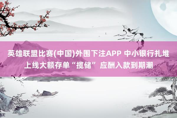 英雄联盟比赛(中国)外围下注APP 中小银行扎堆上线大额存单“揽储” 应酬入款到期潮