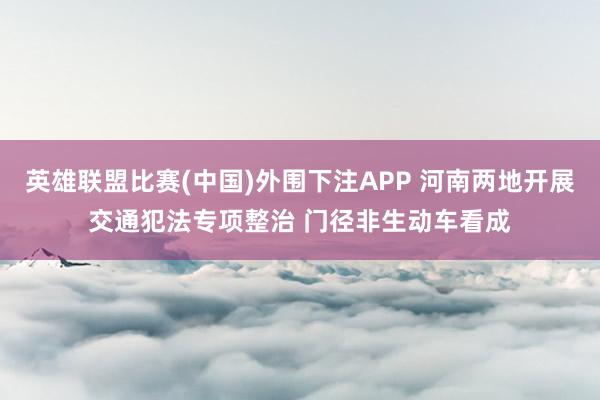 英雄联盟比赛(中国)外围下注APP 河南两地开展交通犯法专项整治 门径非生动车看成