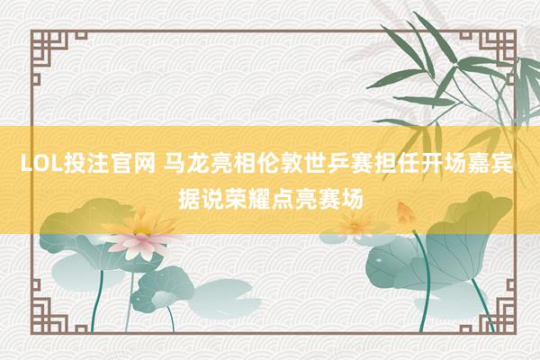 LOL投注官网 马龙亮相伦敦世乒赛担任开场嘉宾 据说荣耀点亮赛场
