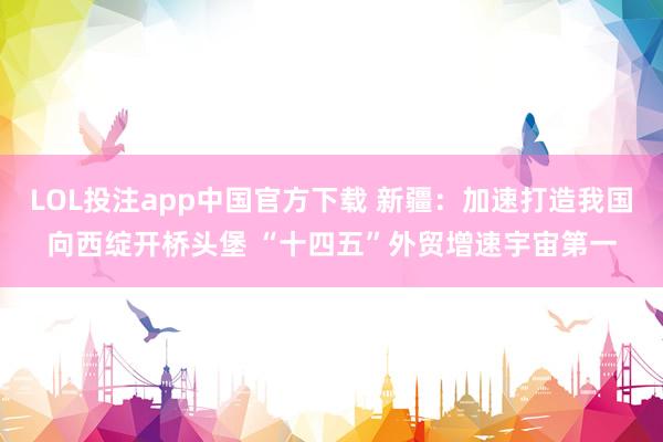 LOL投注app中国官方下载 新疆:加速打造我国向西绽开桥头堡 “十四五”外贸增速宇宙第一