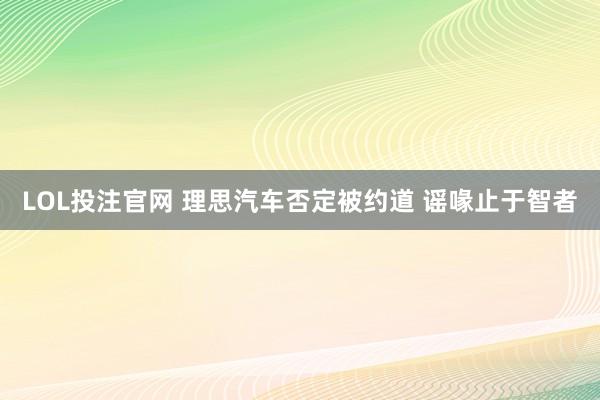 LOL投注官网 理思汽车否定被约道 谣喙止于智者