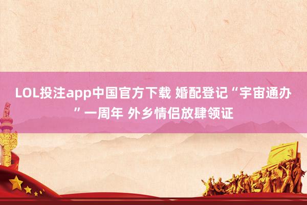 LOL投注app中国官方下载 婚配登记“宇宙通办”一周年 外乡情侣放肆领证