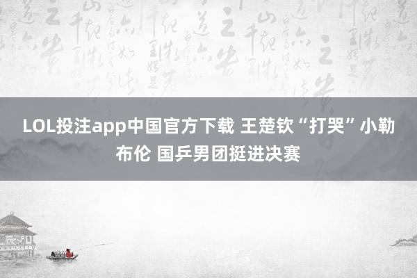 LOL投注app中国官方下载 王楚钦“打哭”小勒布伦 国乒男团挺进决赛