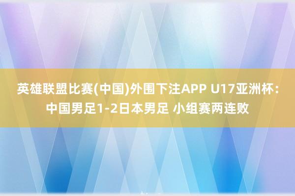 英雄联盟比赛(中国)外围下注APP U17亚洲杯:中国男足1-2日本男足 小组赛两连败