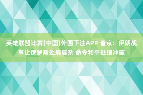 英雄联盟比赛(中国)外围下注APP 普京：伊朗战事让俄罗斯处境复杂 命令和平处理冲破