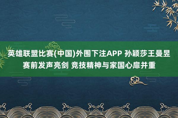 英雄联盟比赛(中国)外围下注APP 孙颖莎王曼昱赛前发声亮剑 竞技精神与家国心扉并重